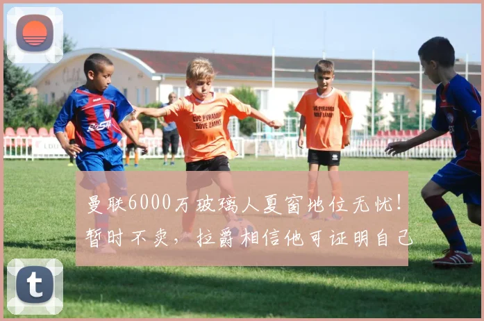 曼联6000万玻璃人夏窗地位无忧！暂时不卖，拉爵相信他可证明自己