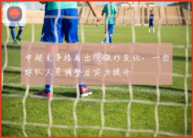 中超竞争格局出现微妙变化，一些球队人员调整后实力提升