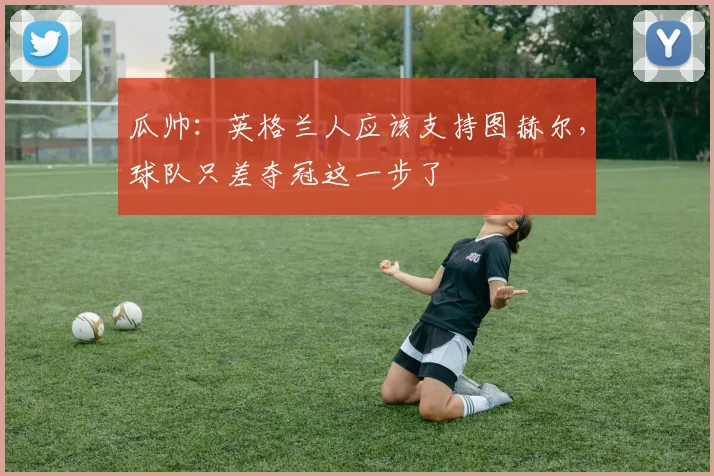 瓜帅：英格兰人应该支持图赫尔，球队只差夺冠这一步了