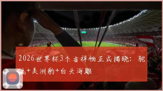 2026世界杯3个吉祥物正式揭晓：驼鹿+美洲豹+白头海雕