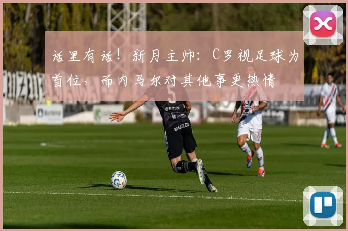 话里有话！新月主帅：C罗视足球为首位，而内马尔对其他事更热情