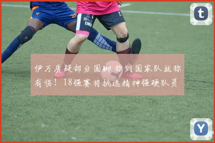伊万质疑部分国脚 称到国家队就称有伤！18强赛将挑选精神强硬队员