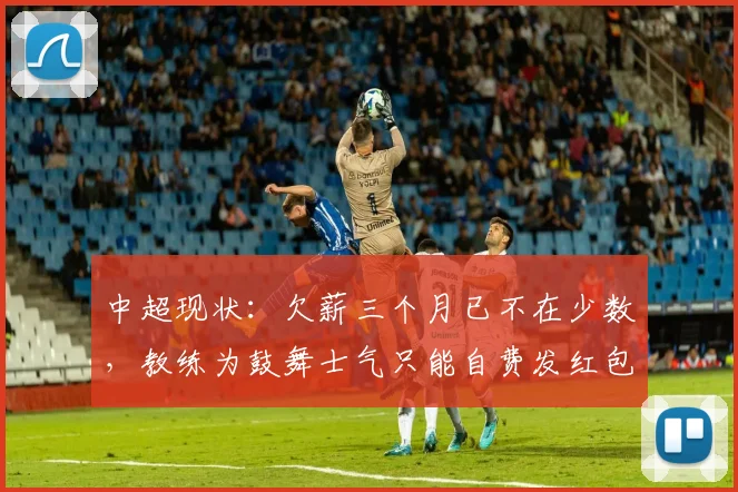 中超现状：欠薪三个月已不在少数，教练为鼓舞士气只能自费发红包