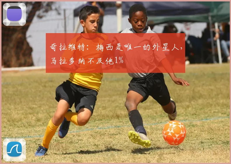 奇拉维特：梅西是唯一的外星人，马拉多纳不及他1%