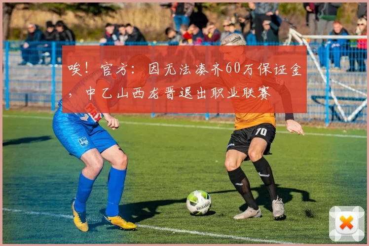 唉！官方：因无法凑齐60万保证金，中乙山西龙晋退出职业联赛