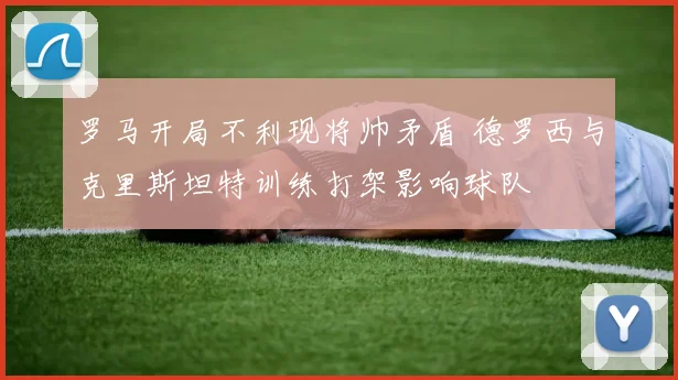 罗马开局不利现将帅矛盾 德罗西与克里斯坦特训练打架影响球队
