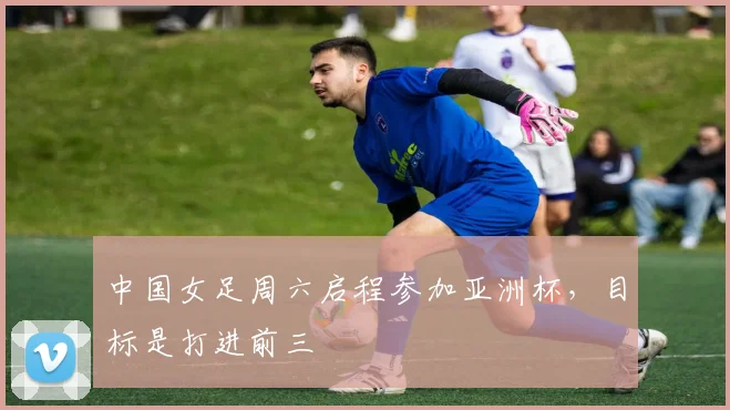 中国女足周六启程参加亚洲杯，目标是打进前三