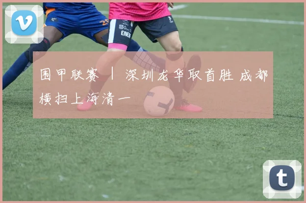 围甲联赛 ｜ 深圳龙华取首胜 成都横扫上海清一