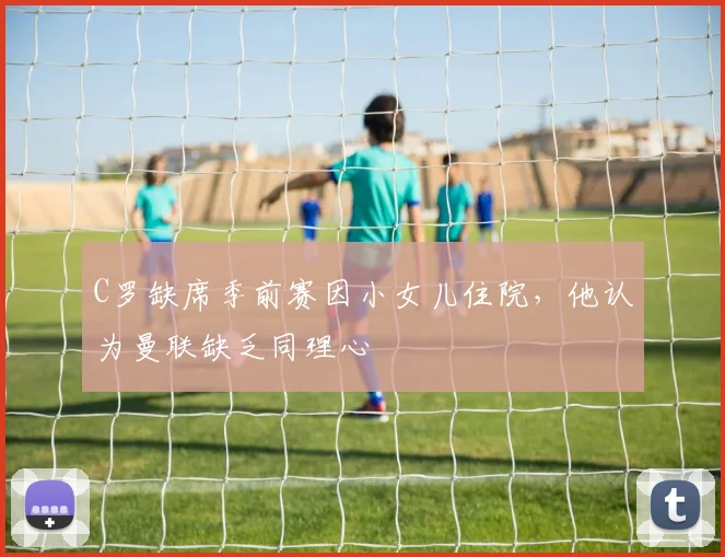C罗缺席季前赛因小女儿住院，他认为曼联缺乏同理心