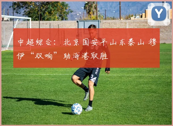 中超综合：北京国安平山东泰山 穆伊“双响”助海港取胜