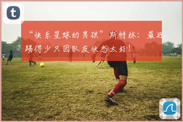 “快乐星球的男孩”斯特林：最近踢得少只因队友状态太好！