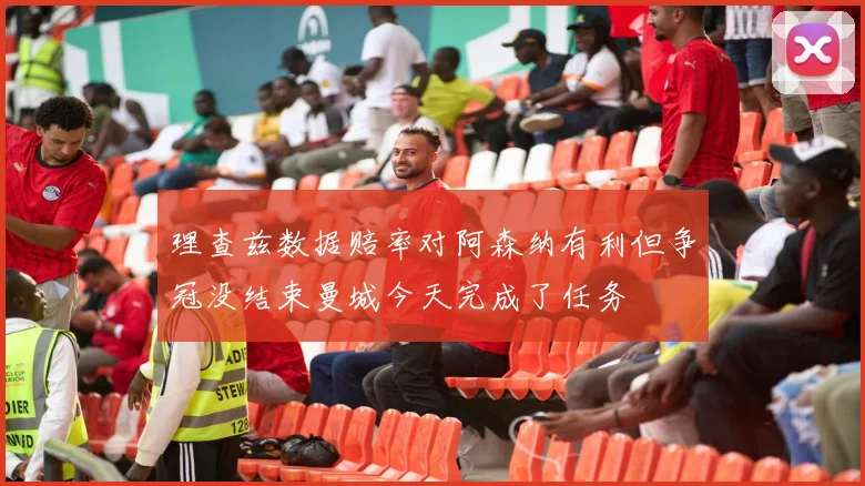 理查兹数据赔率对阿森纳有利但争冠没结束曼城今天完成了任务
