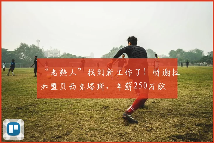 “老熟人”找到新工作了！特谢拉加盟贝西克塔斯，年薪250万欧