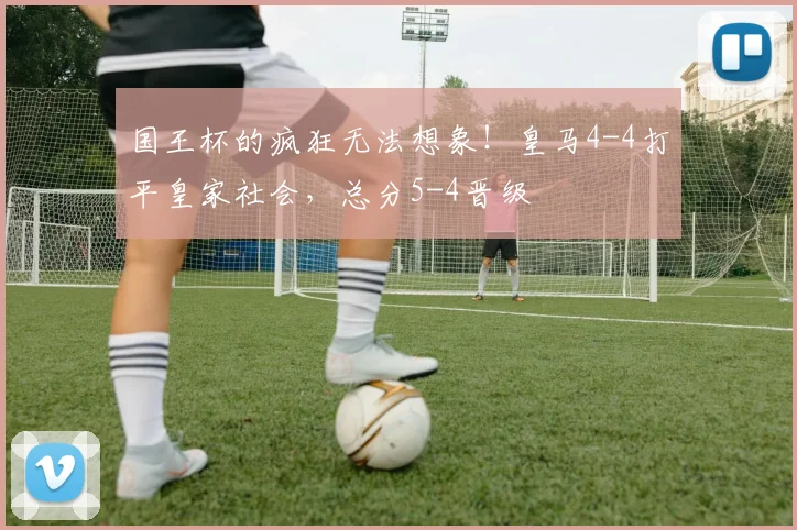国王杯的疯狂无法想象！皇马4-4打平皇家社会，总分5-4晋级
