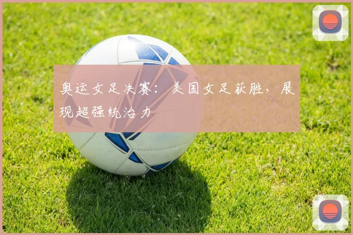 奥运女足决赛：美国女足获胜，展现超强统治力