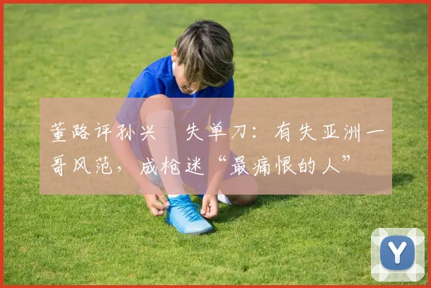 董路评孙兴慜失单刀：有失亚洲一哥风范，成枪迷“最痛恨的人”