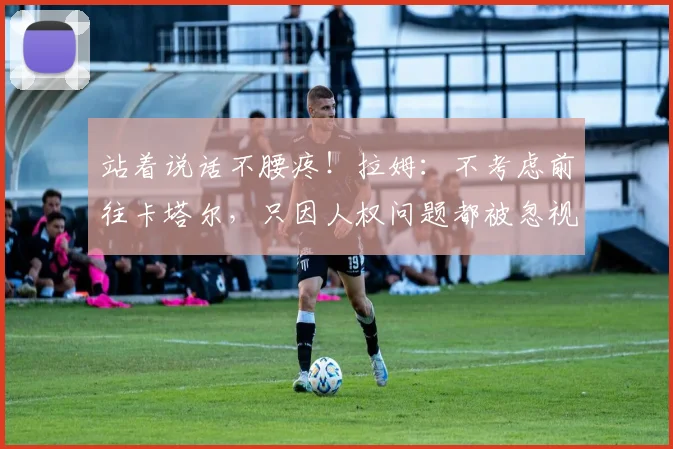 站着说话不腰疼！拉姆：不考虑前往卡塔尔，只因人权问题都被忽视
