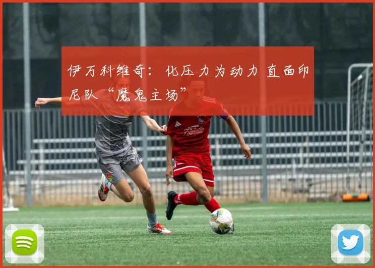 伊万科维奇：化压力为动力 直面印尼队“魔鬼主场”