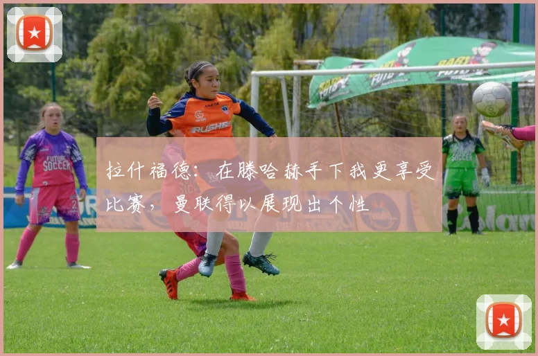 拉什福德：在滕哈赫手下我更享受比赛，曼联得以展现出个性