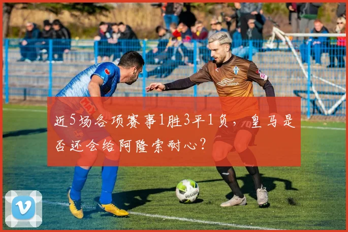 近5场各项赛事1胜3平1负，皇马是否还会给阿隆索耐心？