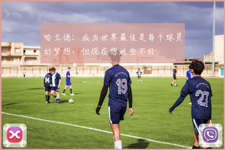 哈兰德：成为世界最佳是每个球员的梦想，但现在想这些不好