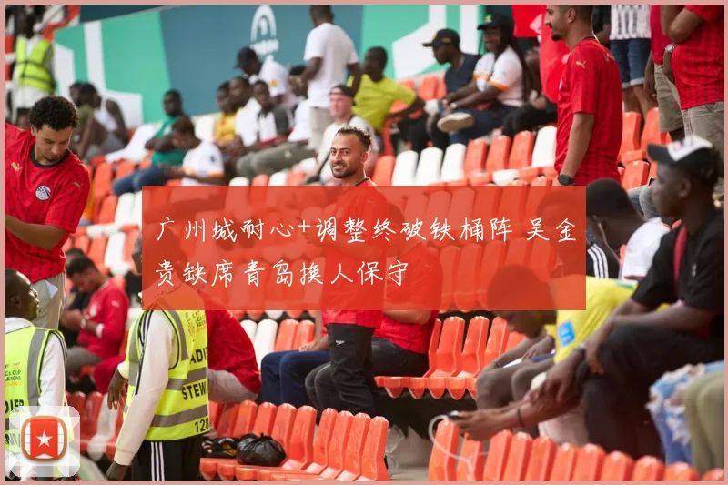 广州城耐心+调整终破铁桶阵 吴金贵缺席青岛换人保守