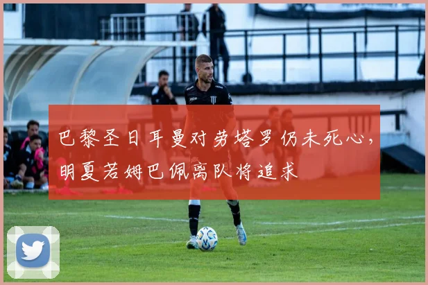 巴黎圣日耳曼对劳塔罗仍未死心，明夏若姆巴佩离队将追求