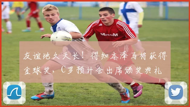 友谊地久天长！得知本泽马将获得金球奖，C罗预计会出席颁奖典礼