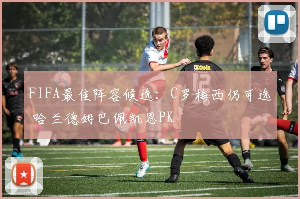 FIFA最佳阵容候选：C罗梅西仍可选 哈兰德姆巴佩凯恩PK