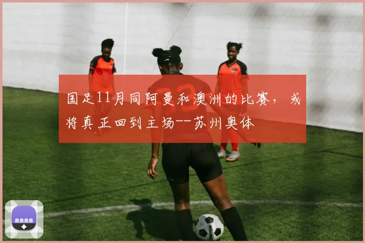 国足11月同阿曼和澳洲的比赛，或将真正回到主场--苏州奥体