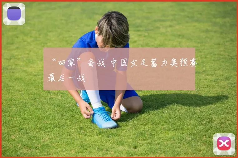 “回家”备战 中国女足蓄力奥预赛最后一战