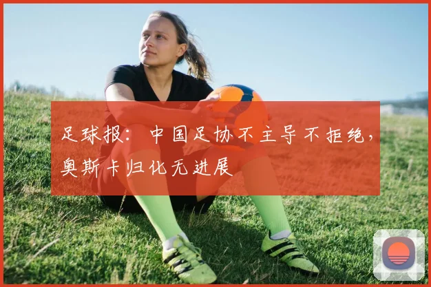 足球报：中国足协不主导不拒绝，奥斯卡归化无进展