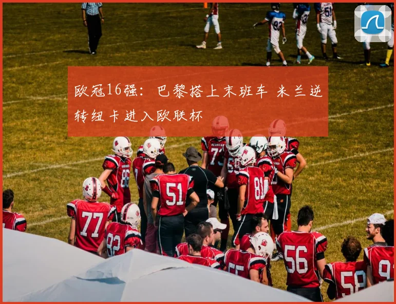 欧冠16强：巴黎搭上末班车 米兰逆转纽卡进入欧联杯