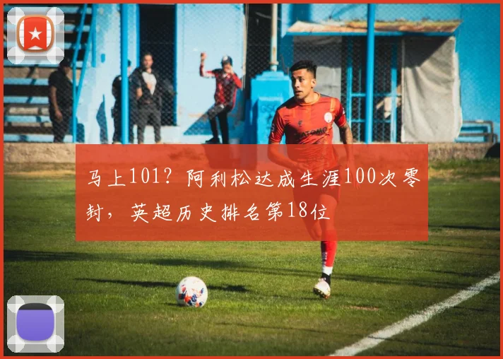 马上101？阿利松达成生涯100次零封，英超历史排名第18位