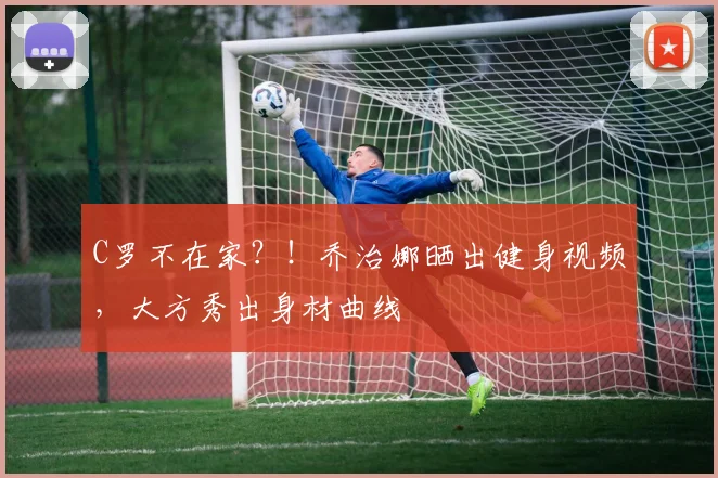 C罗不在家？！乔治娜晒出健身视频，大方秀出身材曲线